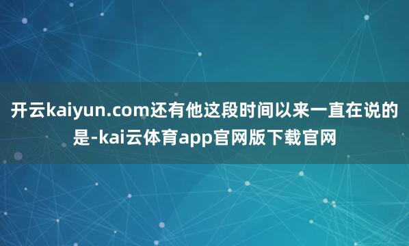 开云kaiyun.com还有他这段时间以来一直在说的是-kai云体育app官网版下载官网