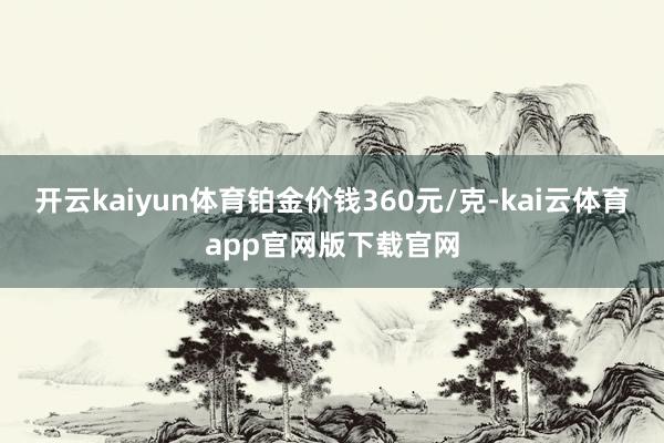开云kaiyun体育铂金价钱360元/克-kai云体育app官网版下载官网