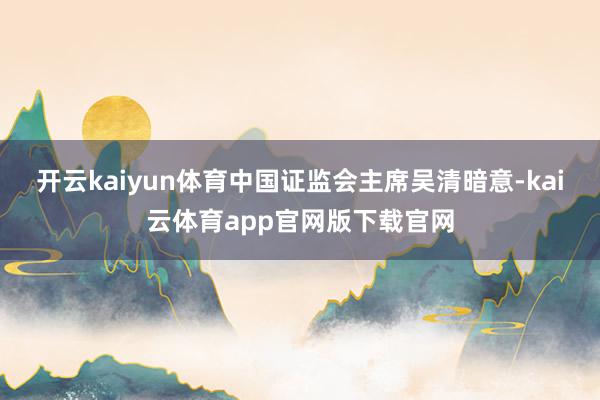 开云kaiyun体育中国证监会主席吴清暗意-kai云体育app官网版下载官网