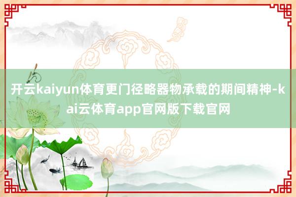 开云kaiyun体育更门径略器物承载的期间精神-kai云体育app官网版下载官网