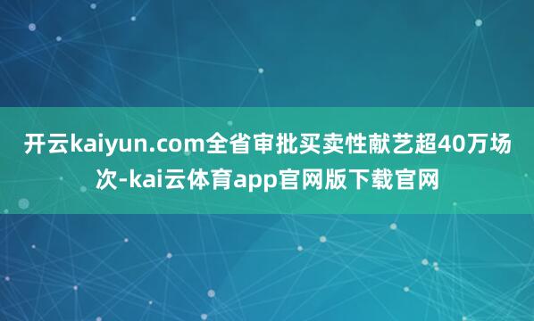 开云kaiyun.com全省审批买卖性献艺超40万场次-kai云体育app官网版下载官网