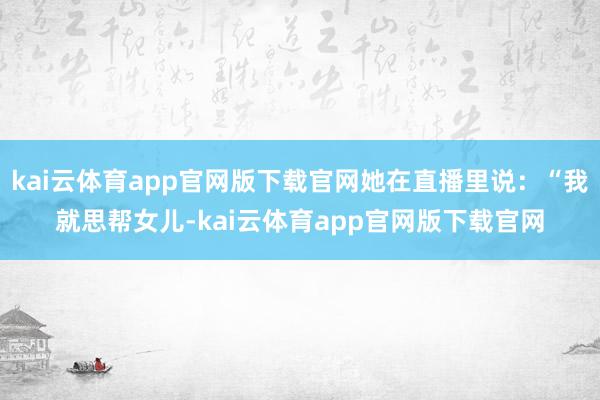 kai云体育app官网版下载官网她在直播里说：“我就思帮女儿-kai云体育app官网版下载官网