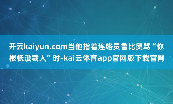 开云kaiyun.com当他指着连络员鲁比奥骂“你根柢没裁人”时-kai云体育app官网版下载官网