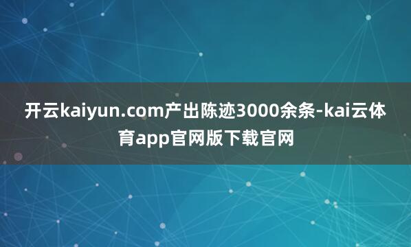开云kaiyun.com产出陈迹3000余条-kai云体育app官网版下载官网