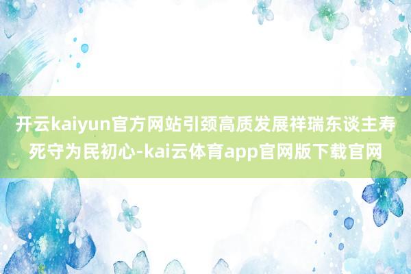 开云kaiyun官方网站引颈高质发展　　祥瑞东谈主寿死守为民初心-kai云体育app官网版下载官网