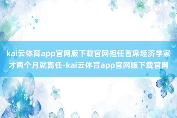 kai云体育app官网版下载官网担任首席经济学家才两个月就离任-kai云体育app官网版下载官网