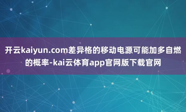 开云kaiyun.com差异格的移动电源可能加多自燃的概率-kai云体育app官网版下载官网