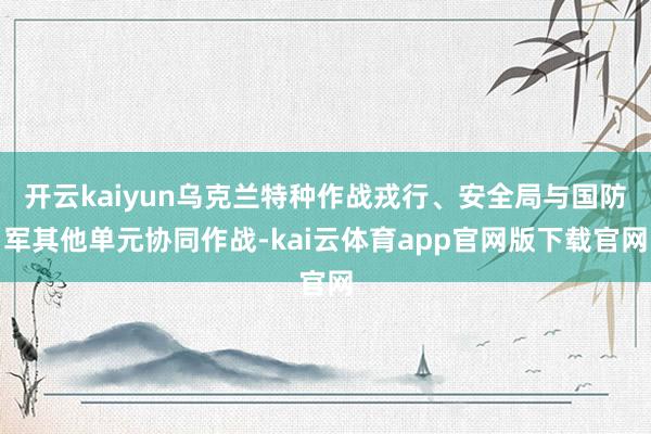 开云kaiyun乌克兰特种作战戎行、安全局与国防军其他单元协同作战-kai云体育app官网版下载官网