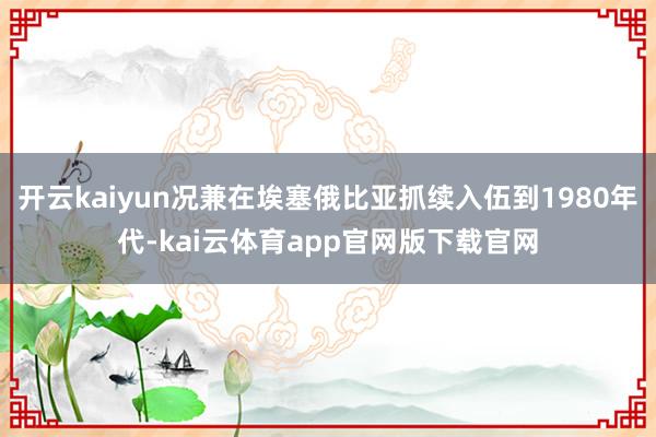 开云kaiyun况兼在埃塞俄比亚抓续入伍到1980年代-kai云体育app官网版下载官网