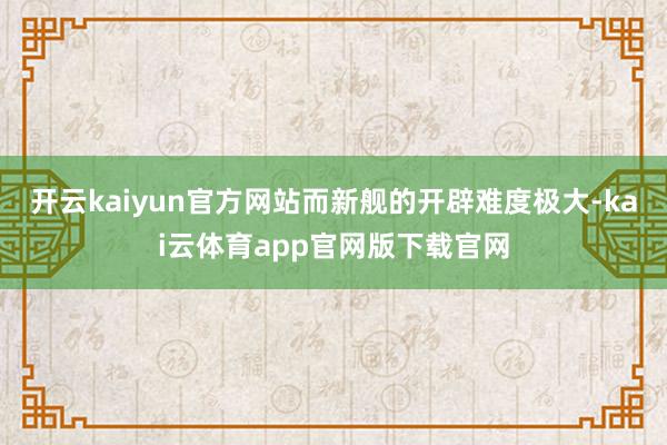开云kaiyun官方网站而新舰的开辟难度极大-kai云体育app官网版下载官网