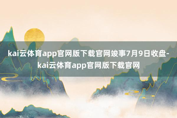 kai云体育app官网版下载官网　　竣事7月9日收盘-kai云体育app官网版下载官网