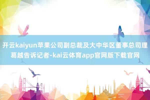 开云kaiyun苹果公司副总裁及大中华区董事总司理葛越告诉记者-kai云体育app官网版下载官网