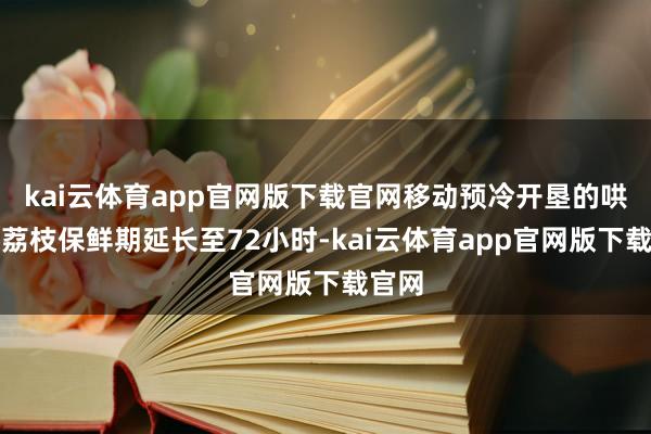 kai云体育app官网版下载官网移动预冷开垦的哄骗将荔枝保鲜期延长至72小时-kai云体育app官网版下载官网