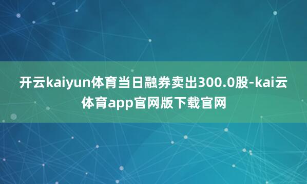 开云kaiyun体育当日融券卖出300.0股-kai云体育app官网版下载官网