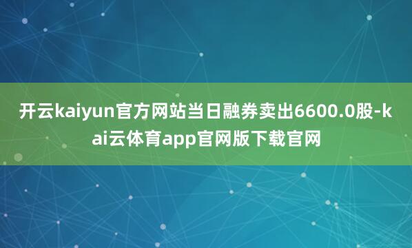 开云kaiyun官方网站当日融券卖出6600.0股-kai云体育app官网版下载官网