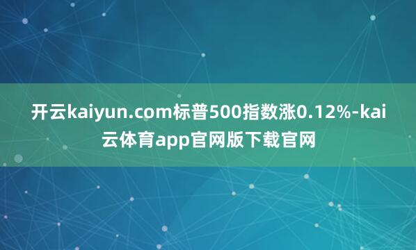 开云kaiyun.com标普500指数涨0.12%-kai云体育app官网版下载官网