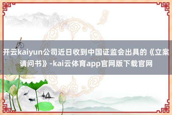 开云kaiyun公司近日收到中国证监会出具的《立案请问书》-kai云体育app官网版下载官网