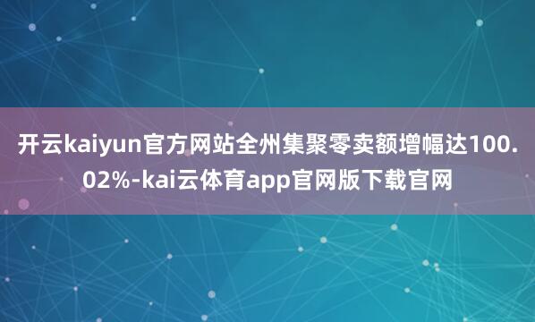 开云kaiyun官方网站全州集聚零卖额增幅达100.02%-kai云体育app官网版下载官网