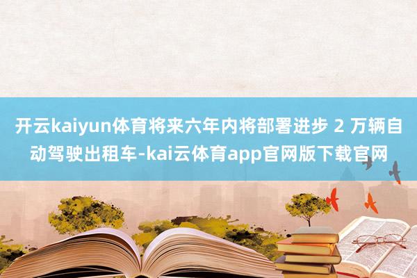 开云kaiyun体育将来六年内将部署进步 2 万辆自动驾驶出租车-kai云体育app官网版下载官网
