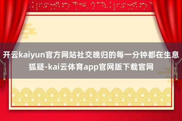 开云kaiyun官方网站社交晚归的每一分钟都在生息狐疑-kai云体育app官网版下载官网