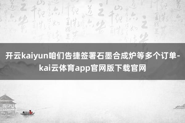 开云kaiyun咱们告捷签署石墨合成炉等多个订单-kai云体育app官网版下载官网
