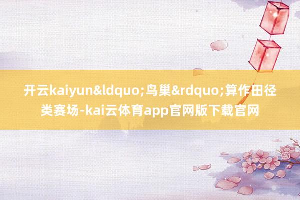 开云kaiyun&ldquo;鸟巢&rdquo;算作田径类赛场-kai云体育app官网版下载官网