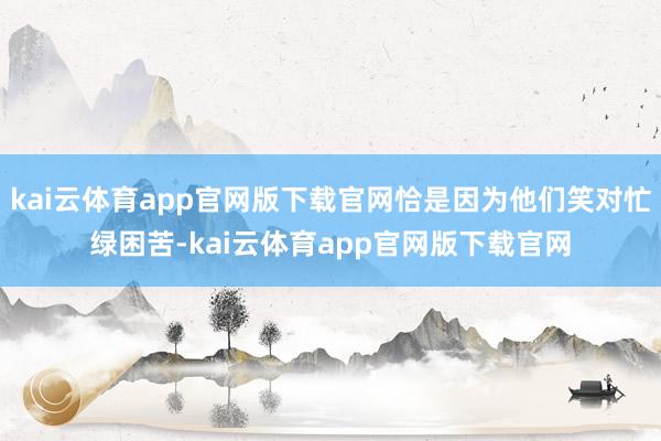 kai云体育app官网版下载官网恰是因为他们笑对忙绿困苦-kai云体育app官网版下载官网