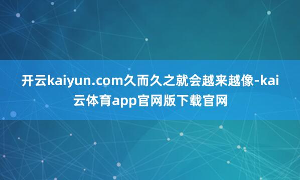 开云kaiyun.com久而久之就会越来越像-kai云体育app官网版下载官网
