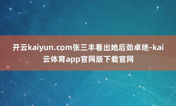 开云kaiyun.com张三丰看出她后劲卓绝-kai云体育app官网版下载官网