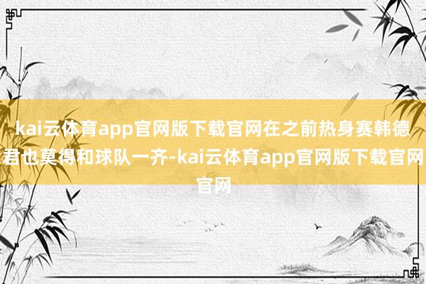 kai云体育app官网版下载官网在之前热身赛韩德君也莫得和球队一齐-kai云体育app官网版下载官网