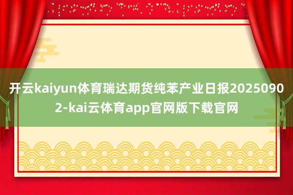 开云kaiyun体育瑞达期货纯苯产业日报20250902-kai云体育app官网版下载官网