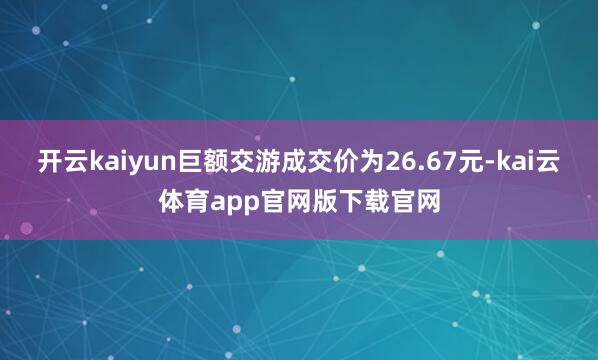 开云kaiyun巨额交游成交价为26.67元-kai云体育app官网版下载官网