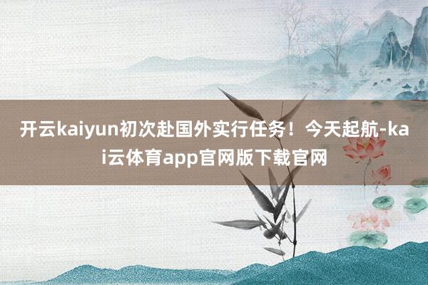 开云kaiyun初次赴国外实行任务！今天起航-kai云体育app官网版下载官网