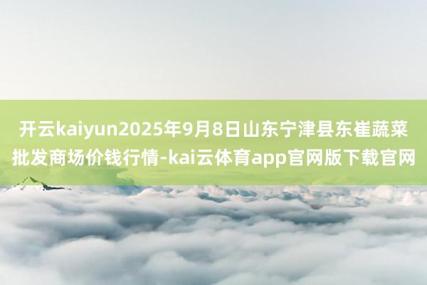 开云kaiyun2025年9月8日山东宁津县东崔蔬菜批发商场价钱行情-kai云体育app官网版下载官网