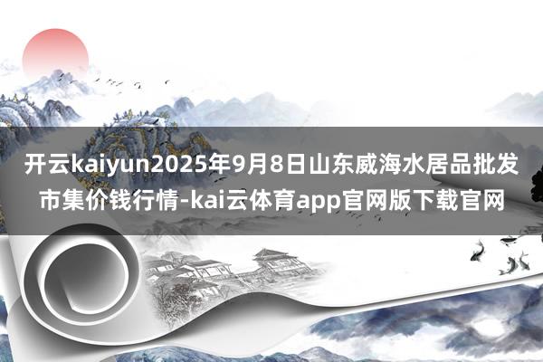 开云kaiyun2025年9月8日山东威海水居品批发市集价钱行情-kai云体育app官网版下载官网
