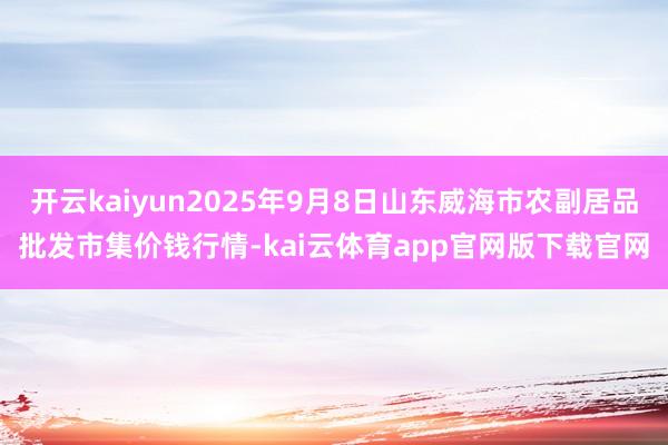 开云kaiyun2025年9月8日山东威海市农副居品批发市集价钱行情-kai云体育app官网版下载官网
