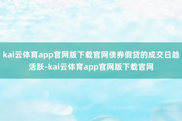 kai云体育app官网版下载官网债券假贷的成交日趋活跃-kai云体育app官网版下载官网