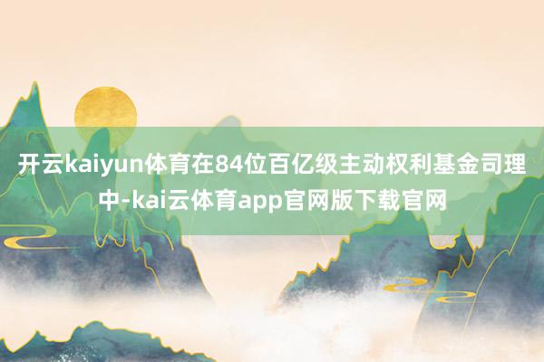 开云kaiyun体育在84位百亿级主动权利基金司理中-kai云体育app官网版下载官网