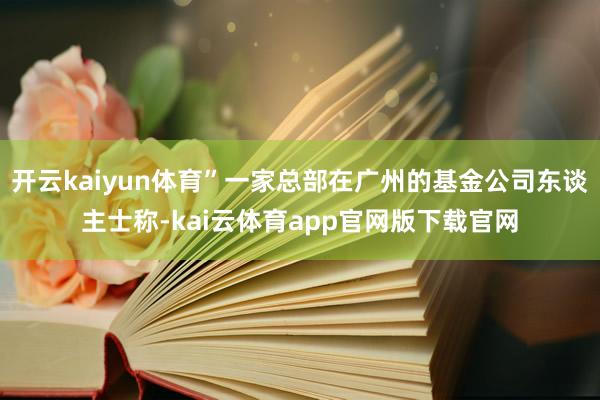 开云kaiyun体育”一家总部在广州的基金公司东谈主士称-kai云体育app官网版下载官网