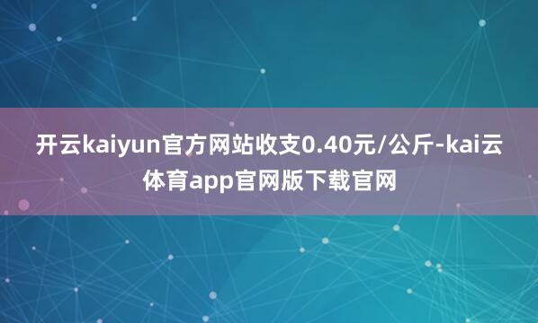 开云kaiyun官方网站收支0.40元/公斤-kai云体育app官网版下载官网