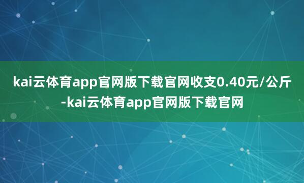 kai云体育app官网版下载官网收支0.40元/公斤-kai云体育app官网版下载官网