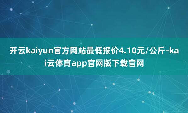 开云kaiyun官方网站最低报价4.10元/公斤-kai云体育app官网版下载官网