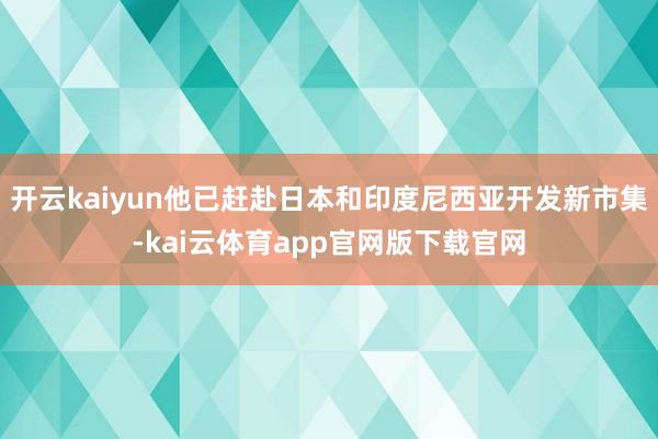 开云kaiyun他已赶赴日本和印度尼西亚开发新市集-kai云体育app官网版下载官网