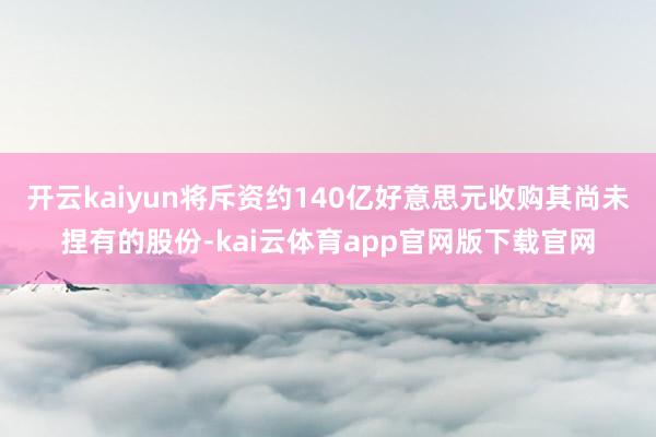 开云kaiyun将斥资约140亿好意思元收购其尚未捏有的股份-kai云体育app官网版下载官网