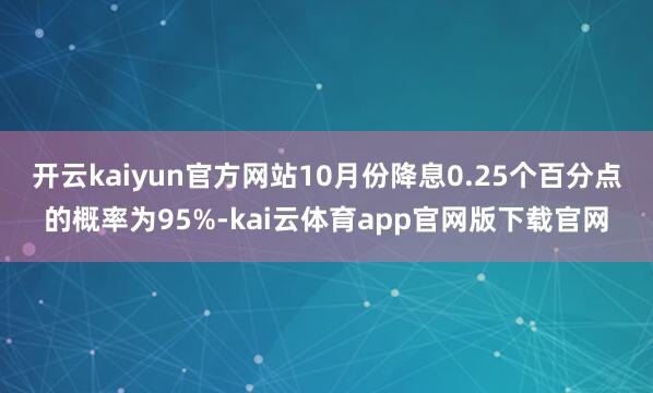 开云kaiyun官方网站10月份降息0.25个百分点的概率为95%-kai云体育app官网版下载官网