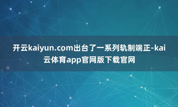 开云kaiyun.com出台了一系列轨制端正-kai云体育app官网版下载官网