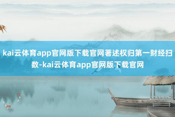 kai云体育app官网版下载官网著述权归第一财经扫数-kai云体育app官网版下载官网