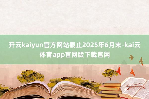 开云kaiyun官方网站截止2025年6月末-kai云体育app官网版下载官网