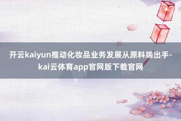开云kaiyun推动化妆品业务发展　　从原料端出手-kai云体育app官网版下载官网