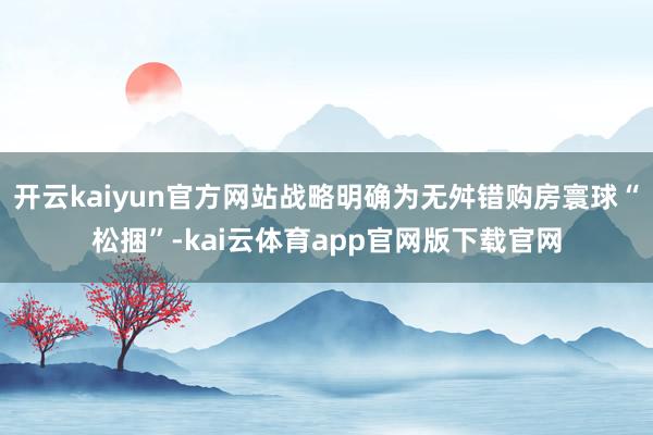开云kaiyun官方网站战略明确为无舛错购房寰球“松捆”-kai云体育app官网版下载官网